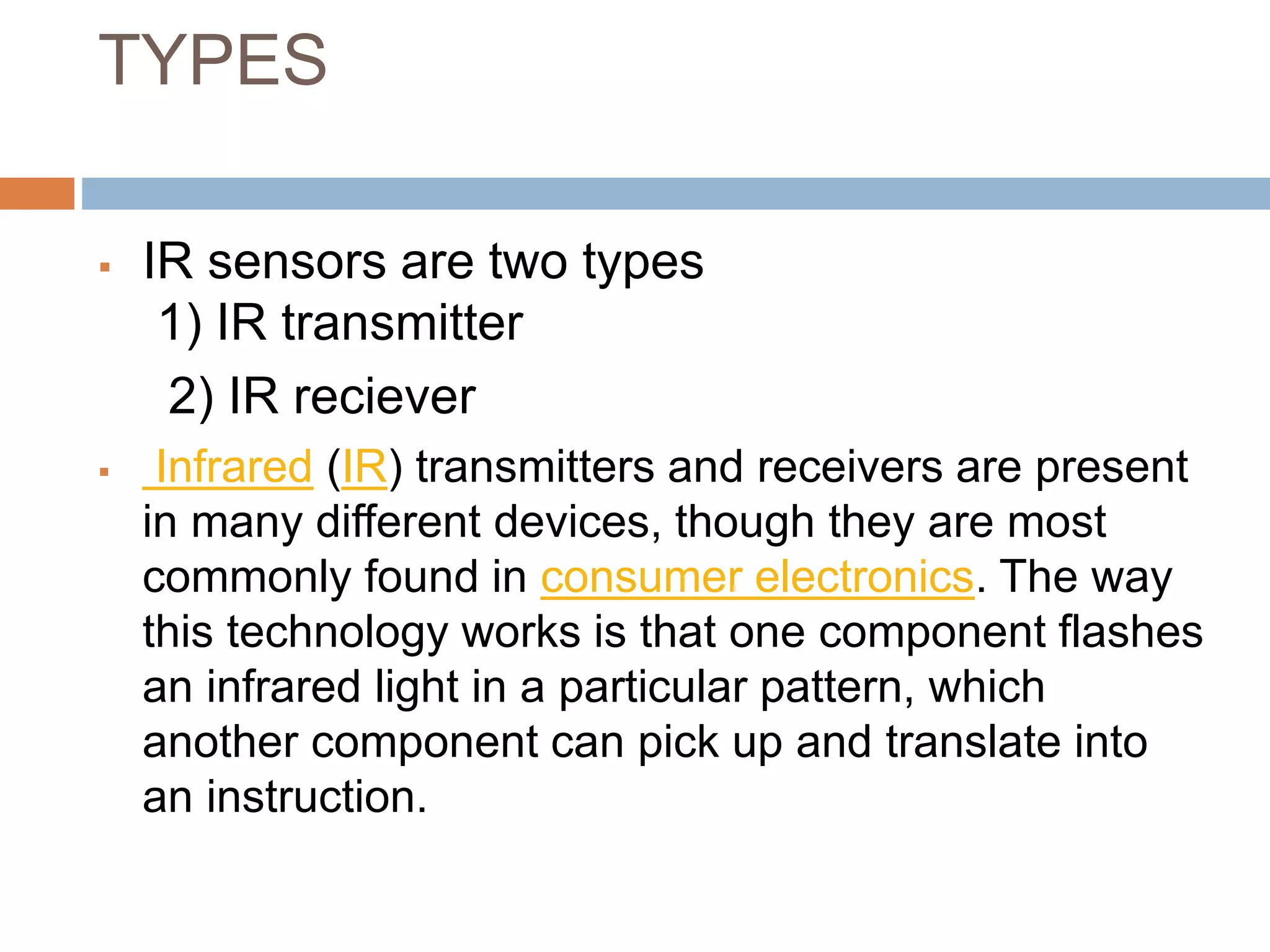 TYPES
 IR sensors are two types
1) IR transmitter
2) IR reciever
 Infrared (IR) transmitters and receivers are present
in many different devices, though they are most
commonly found in consumer electronics. The way
this technology works is that one component flashes
an infrared light in a particular pattern, which
another component can pick up and translate into
an instruction.
 