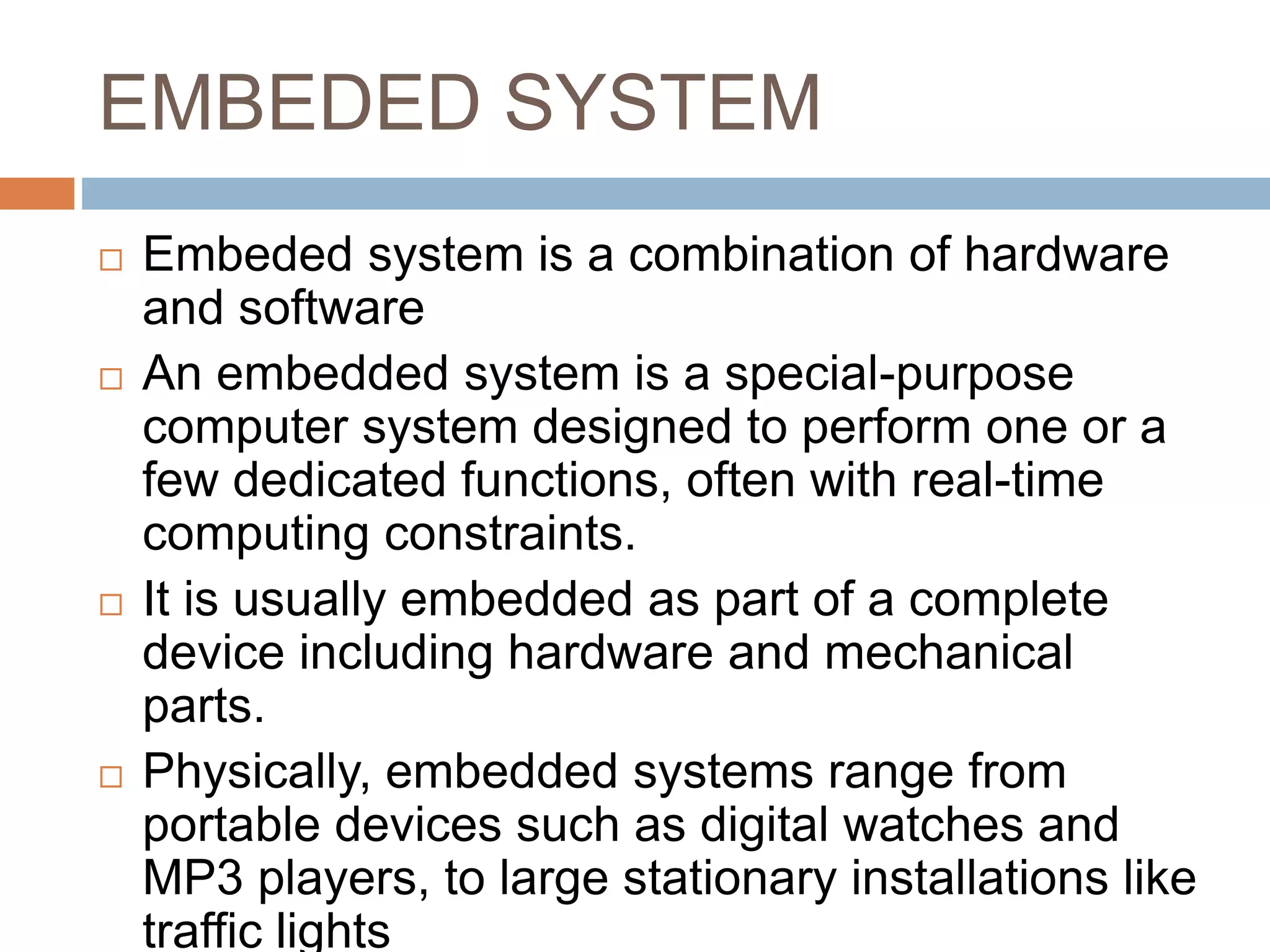 EMBEDED SYSTEM
 Embeded system is a combination of hardware
and software
 An embedded system is a special-purpose
computer system designed to perform one or a
few dedicated functions, often with real-time
computing constraints.
 It is usually embedded as part of a complete
device including hardware and mechanical
parts.
 Physically, embedded systems range from
portable devices such as digital watches and
MP3 players, to large stationary installations like
traffic lights
 