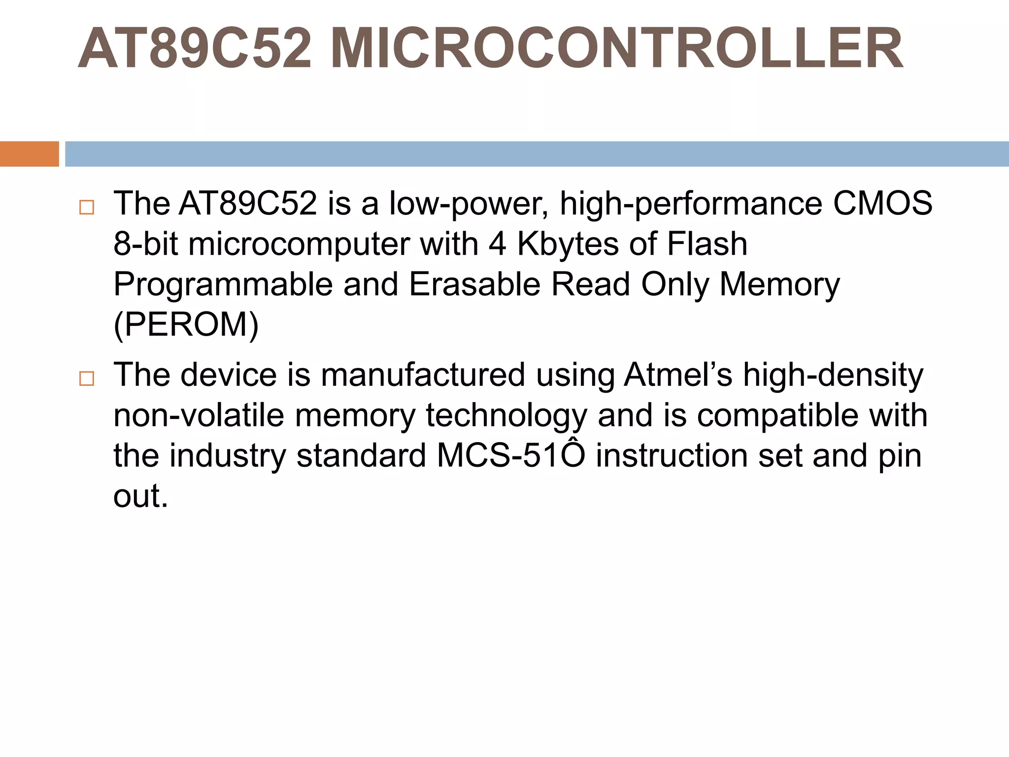AT89C52 MICROCONTROLLER
 The AT89C52 is a low-power, high-performance CMOS
8-bit microcomputer with 4 Kbytes of Flash
Programmable and Erasable Read Only Memory
(PEROM)
 The device is manufactured using Atmel’s high-density
non-volatile memory technology and is compatible with
the industry standard MCS-51Ô instruction set and pin
out.
 