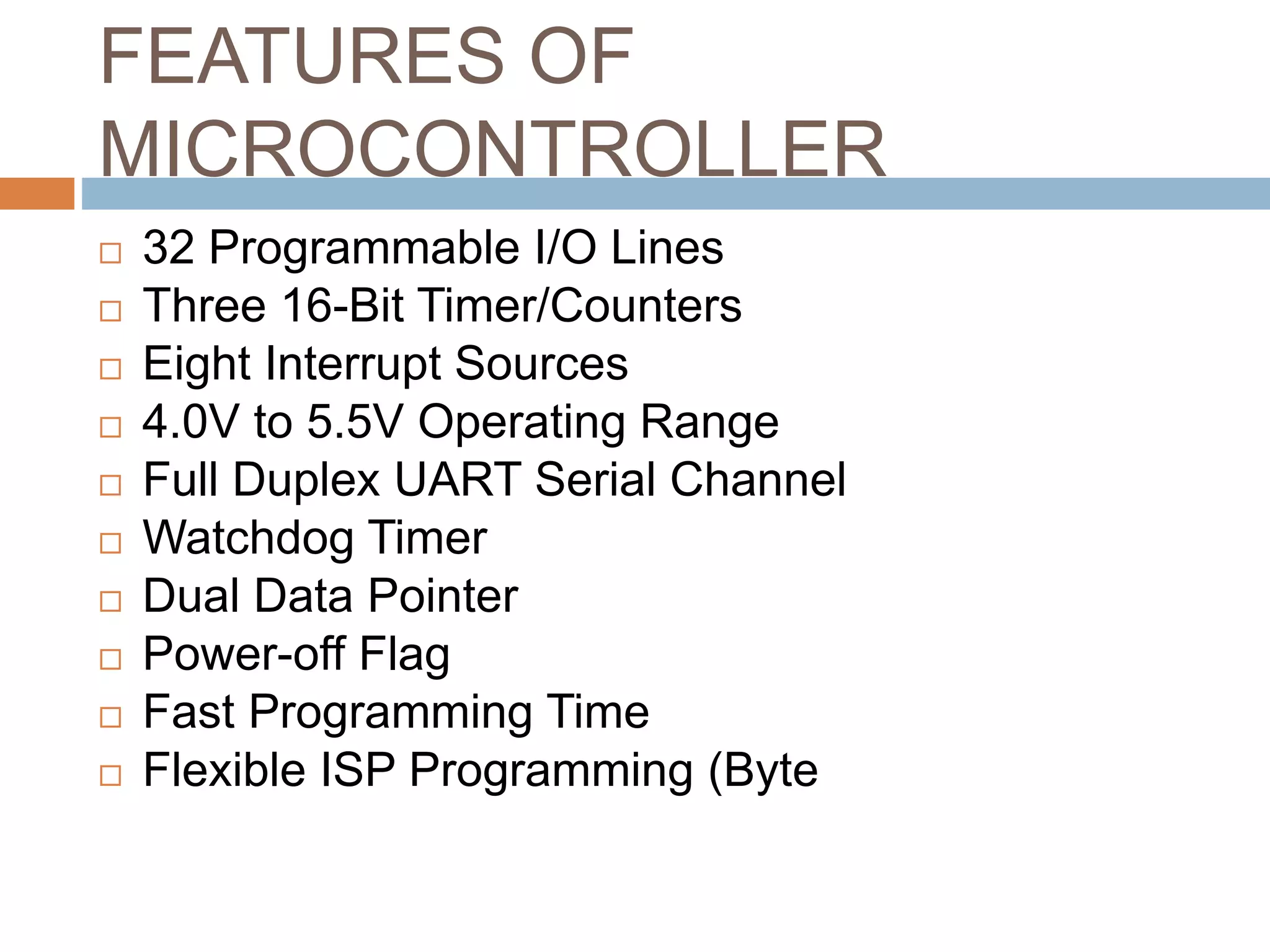 FEATURES OF
MICROCONTROLLER
 32 Programmable I/O Lines
 Three 16-Bit Timer/Counters
 Eight Interrupt Sources
 4.0V to 5.5V Operating Range
 Full Duplex UART Serial Channel
 Watchdog Timer
 Dual Data Pointer
 Power-off Flag
 Fast Programming Time
 Flexible ISP Programming (Byte
 