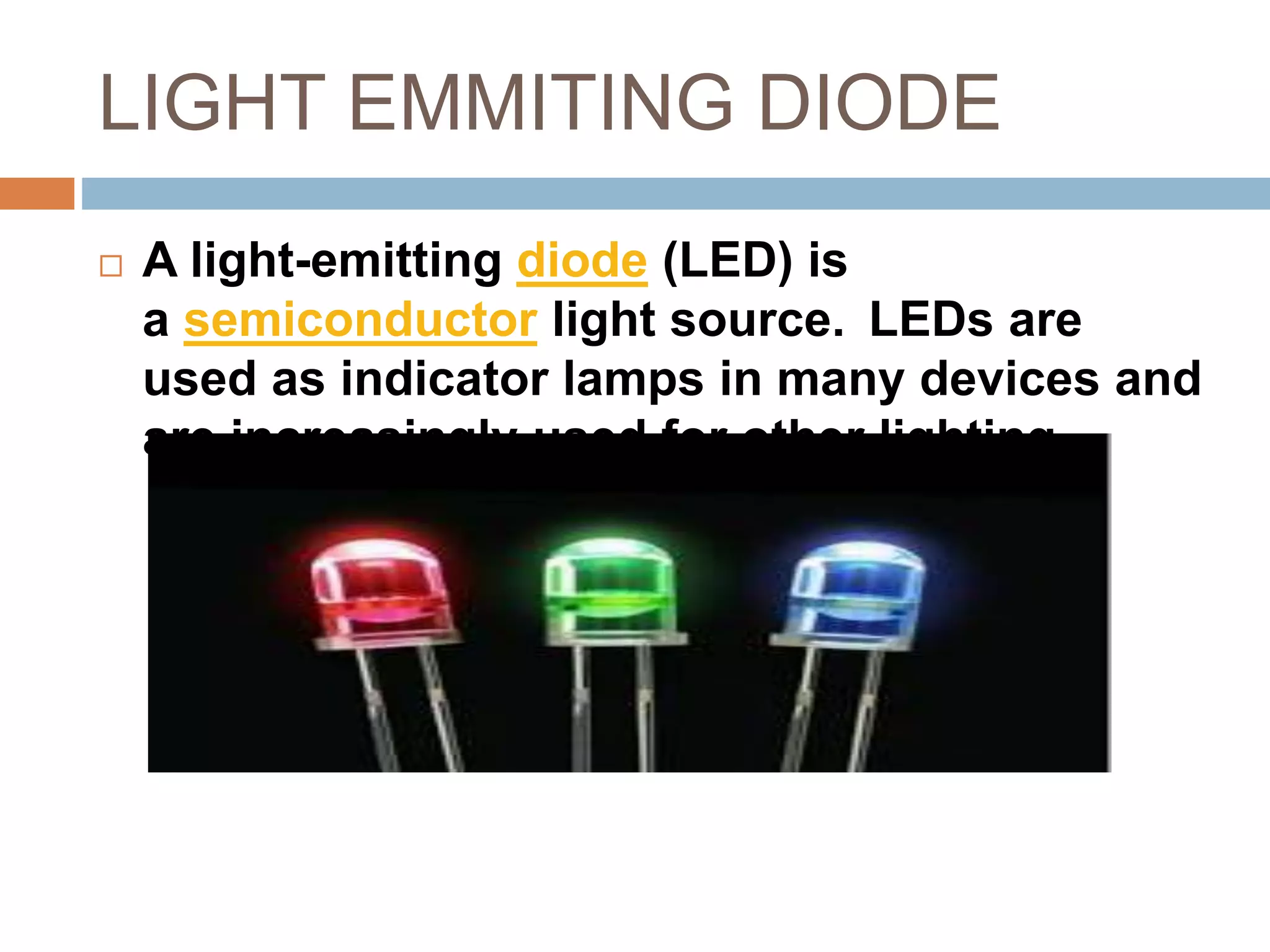 LIGHT EMMITING DIODE
 A light-emitting diode (LED) is
a semiconductor light source. LEDs are
used as indicator lamps in many devices and
are increasingly used for other lighting
 