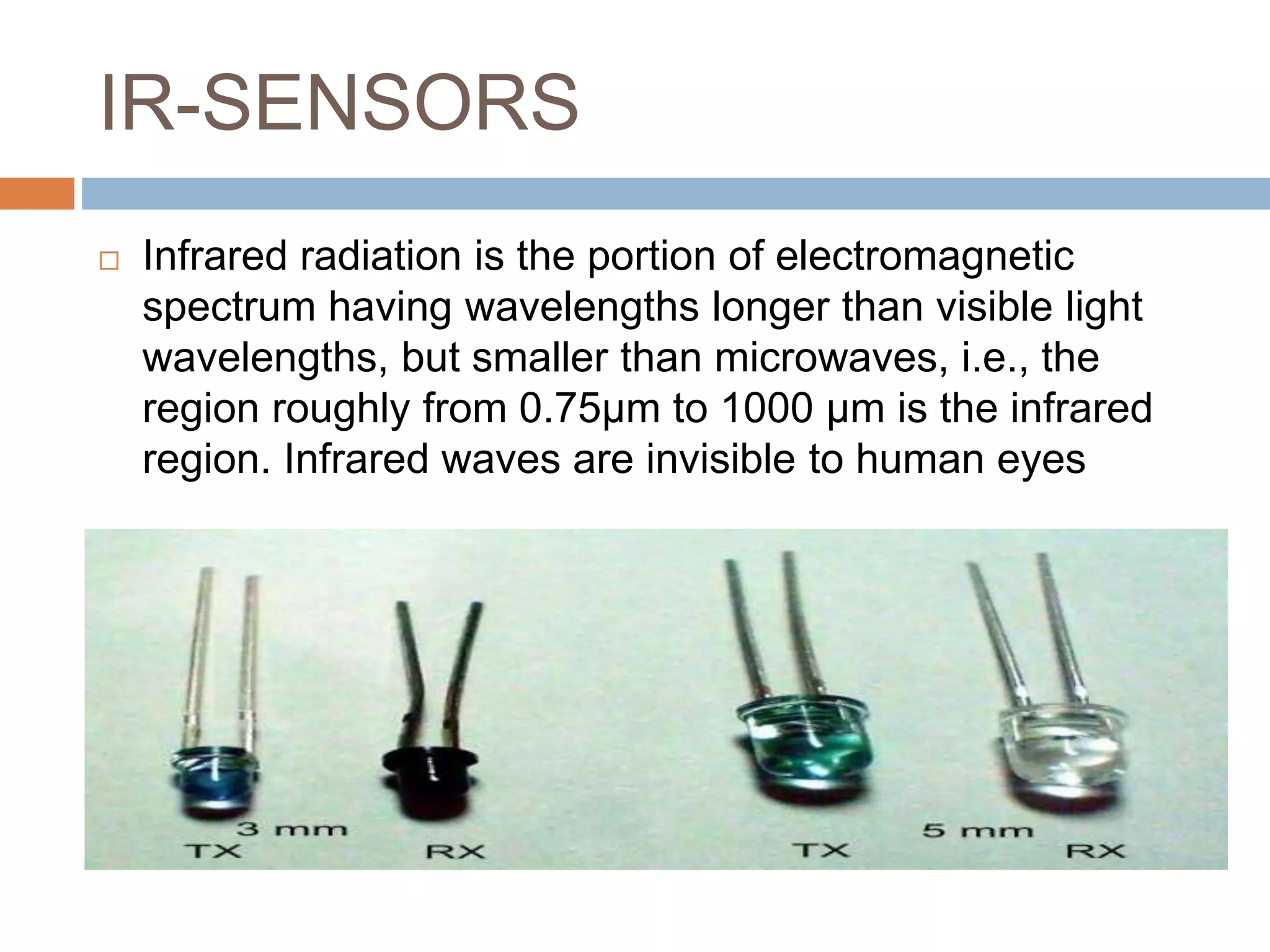 IR-SENSORS
 Infrared radiation is the portion of electromagnetic
spectrum having wavelengths longer than visible light
wavelengths, but smaller than microwaves, i.e., the
region roughly from 0.75µm to 1000 µm is the infrared
region. Infrared waves are invisible to human eyes
 