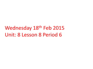 Wednesday 18th Feb 2015
Unit: 8 Lesson 8 Period 6
 