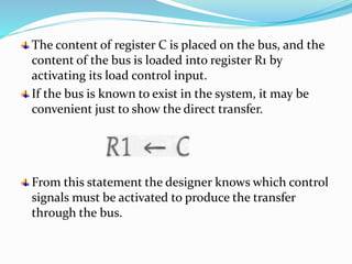 The content of register C is placed on the bus, and the
content of the bus is loaded into register R1 by
activating its load control input.
If the bus is known to exist in the system, it may be
convenient just to show the direct transfer.
From this statement the designer knows which control
signals must be activated to produce the transfer
through the bus.
 