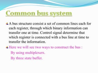 A bus structure consist a set of common lines each for
each register, through which binary information can
transfer one at time. Control signal determine that
which register is connected with a bus line at time to
transfer the information.
Here we will see two ways to construct the bus :
By using multiplexers.
By three state buffer.
 
