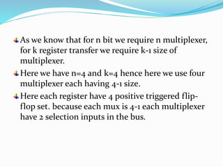 As we know that for n bit we require n multiplexer,
for k register transfer we require k-1 size of
multiplexer.
Here we have n=4 and k=4 hence here we use four
multiplexer each having 4-1 size.
Here each register have 4 positive triggered flip-
flop set. because each mux is 4-1 each multiplexer
have 2 selection inputs in the bus.
 