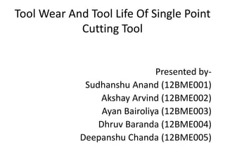 Tool Wear And Tool Life Of Single Point
Cutting Tool
Presented by-
Sudhanshu Anand (12BME001)
Akshay Arvind (12BME002)
Ayan Bairoliya (12BME003)
Dhruv Baranda (12BME004)
Deepanshu Chanda (12BME005)
 