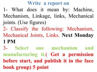 Write a report on
1- What does it mean by: Machine,
Mechanism, Linkage, links, Mechanical
joints. (Use figures)
2- Classify the following: Mechanism,
Mechanical Joints, Links. Next Monday
1 PM
3- Select one mechanism and
manufacturing it.( Get a permission
before start, and publish it in the face
book group) 5 point
 