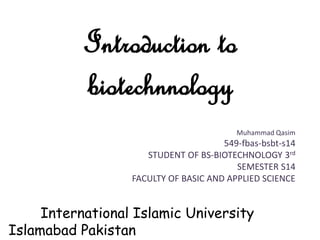 Introduction to
biotechnnology
Muhammad Qasim
549-fbas-bsbt-s14
STUDENT OF BS-BIOTECHNOLOGY 3rd
SEMESTER S14
FACULTY OF BASIC AND APPLIED SCIENCE
International Islamic University
Islamabad Pakistan
 