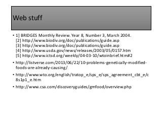 Web stuff
• 1] BRIDGES Monthly Review. Year 8, Number 3, March 2004.
[2] http://www.biodiv.org/doc/publications/guide.asp
[3] http://www.biodiv.org/doc/publications/guide.asp
[4] http://www.usda.gov/news/releases/2003/05/0157.htm
[5] http://www.ictsd.org/weekly/04-03-10/wtoinbrief.htm#2
• http://listverse.com/2013/06/22/10-problems-genetically-modified-
foods-are-already-causing/
• http://www.wto.org/english/tratop_e/sps_e/sps_agreement_cbt_e/c
8s1p1_e.htm
• http://www.csa.com/discoveryguides/gmfood/overview.php
 