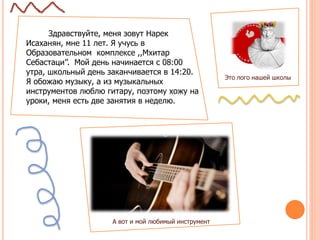 Здравствуйте, меня зовут Нарек
Исаханян, мне 11 лет. Я учусь в
Образовательном комплексе ,,Мхитар
Себастаци’’. Мой день начинается с 08:00
утра, школьный день заканчивается в 14:20.
Я обожаю музыку, а из музыкальных
инструментов люблю гитару, поэтому хожу на
уроки, меня есть две занятия в неделю.
Это лого нашей школы
А вот и мой любимый инструмент