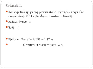 Zadatak 1.
Koliko je trajanje jednog perioda ako je frekvencija izmjeni neč
sinusne struje 850 Hz? Izra unajte kružnu frekvenciju.č
Zadano: f=850 Hz
T, =?ὠ
Rješenje: T=1/f= 1/850 = 1,17ms
 =2πf=2 π * 850 = 5337 rad/sὠ
 