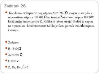 Zadatak 26.
 Kondenzator kapacitivnog otpora Xc= 280 spojen je serijski sΩ
otpornikom otpora R=340 na izmjeni ni sinusni napon U=20V.Ω č
Izra unajte impedanciju Z. Kolika je jakost struje? Koliki je naponč
na otporniku i kondenzatoru? Koliki je fazni pomak izme u naponađ
i struje?
Zadano:
R=340 Ω
Xc=280 Ω
U=20V
Z, Ur, Uc, fi=?
 