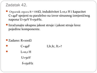 Zadatak 42.
 Otpornik otpora R=100Ω, induktivitet L=0,1 H i kapacitet
C=4μF spojeni su paralelno na izvor sinusnog izmjeničnog
napona U=50V f=150Hz.
Izračunajte ukupnu jakost struje i jakost struje kroz
pojedine komponente.
Zadano: R=100Ω
 C=4μF I,Ir,Ic, IL=?
 L=0,1 H
U=50V
f=150Hz
 