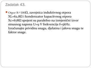 Zadatak 43.
Otpor R=500Ω, zavojnica induktivnog otpora
XL=62,8Ω i kondenzator kapacitvnog otpora
Xc=678Ω spojeni su paralelno na izmjenični izvor
sinusnog napona U=9 V frekvencije f=5kHz.
Izračunajte prividnu snagu, djelatnu i jalovu snagu te
faktor snage.
 