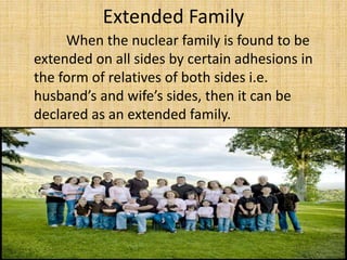 Extended Family
When the nuclear family is found to be
extended on all sides by certain adhesions in
the form of relatives of both sides i.e.
husband’s and wife’s sides, then it can be
declared as an extended family.
 