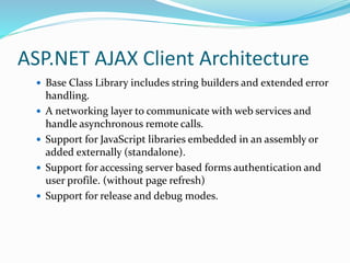 ASP.NET AJAX Client Architecture
 Base Class Library includes string builders and extended error
handling.
 A networking layer to communicate with web services and
handle asynchronous remote calls.
 Support for JavaScript libraries embedded in an assembly or
added externally (standalone).
 Support for accessing server based forms authentication and
user profile. (without page refresh)
 Support for release and debug modes.
 