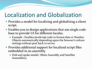 Localization and Globalization
 Provides a model for localizing and globalizing a client
script.
 Enables you to design applications that use single code
base to provide UI for different locales.
 Example : Enables JavaScript code to format date or Number
Objects automatically depending upon the browser’s culture
settings without post back to server.
 Provides additional support for localized script files
embedded in an assembly.
 Hub and spoke model. (Main Assembly and Satellite
Assemblies)
 