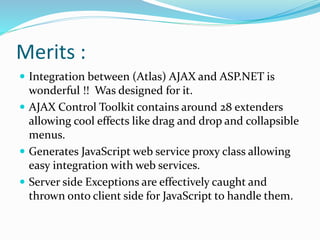 Merits :
 Integration between (Atlas) AJAX and ASP.NET is
wonderful !! Was designed for it.
 AJAX Control Toolkit contains around 28 extenders
allowing cool effects like drag and drop and collapsible
menus.
 Generates JavaScript web service proxy class allowing
easy integration with web services.
 Server side Exceptions are effectively caught and
thrown onto client side for JavaScript to handle them.
 