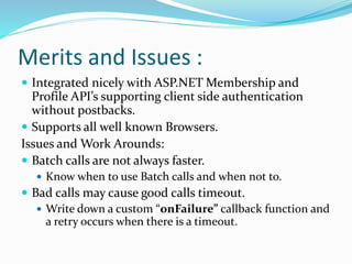 Merits and Issues :
 Integrated nicely with ASP.NET Membership and
Profile API’s supporting client side authentication
without postbacks.
 Supports all well known Browsers.
Issues and Work Arounds:
 Batch calls are not always faster.
 Know when to use Batch calls and when not to.
 Bad calls may cause good calls timeout.
 Write down a custom “onFailure” callback function and
a retry occurs when there is a timeout.
 