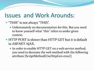 Issues and Work Arounds:
 “THIS” is not always “THIS”.
 Unfortunately no documentation for this. But you need
to know yourself what “this” refers to under given
context.
 HTTP POST is slower than HTTP GET but it is default
in ASP.NET AJAX.
 In order to enable HTTP GET on a web service method,
you need to decorate the web method with the following
attribute [ScriptMethod(UseHttpGet=true)]
 