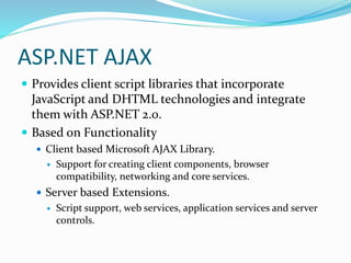 ASP.NET AJAX
 Provides client script libraries that incorporate
JavaScript and DHTML technologies and integrate
them with ASP.NET 2.0.
 Based on Functionality
 Client based Microsoft AJAX Library.
 Support for creating client components, browser
compatibility, networking and core services.
 Server based Extensions.
 Script support, web services, application services and server
controls.
 