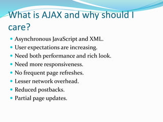 What is AJAX and why should I
care?
 Asynchronous JavaScript and XML.
 User expectations are increasing.
 Need both performance and rich look.
 Need more responsiveness.
 No frequent page refreshes.
 Lesser network overhead.
 Reduced postbacks.
 Partial page updates.
 