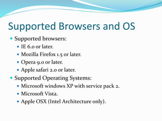Supported Browsers and OS
 Supported browsers:
 IE 6.o or later.
 Mozilla Firefox 1.5 or later.
 Opera 9.0 or later.
 Apple safari 2.0 or later.
 Supported Operating Systems:
 Microsoft windows XP with service pack 2.
 Microsoft Vista.
 Apple OSX (Intel Architecture only).
 