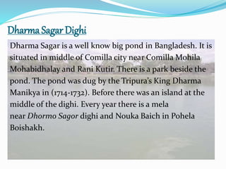 Dharma Sagar Dighi
Dharma Sagar is a well know big pond in Bangladesh. It is
situated in middle of Comilla city near Comilla Mohila
Mohabidhalay and Rani Kutir. There is a park beside the
pond. The pond was dug by the Tripura’s King Dharma
Manikya in (1714-1732). Before there was an island at the
middle of the dighi. Every year there is a mela
near Dhormo Sagor dighi and Nouka Baich in Pohela
Boishakh.
 