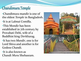 Chandimura Temple
•Chandimura mandir is one of
the oldest Temple in Bangladesh.
•It is at Lalmai Comilla.
•This Mondir has been
established in 7th century by
Provabati Debi, wife of a
Buddhist king Devkharag.
•It has two Mandir, one is for
Lord Shiva and another is for
Godess Chandi.
•It is also known as
Chandi Mura Shebasram.
 