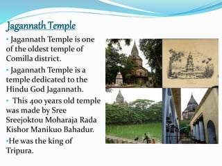 Jagannath Temple
• Jagannath Temple is one
of the oldest temple of
Comilla district.
• Jagannath Temple is a
temple dedicated to the
Hindu God Jagannath.
• This 400 years old temple
was made by Sree
Sreejoktou Moharaja Rada
Kishor Manikuo Bahadur.
•He was the king of
Tripura.
 