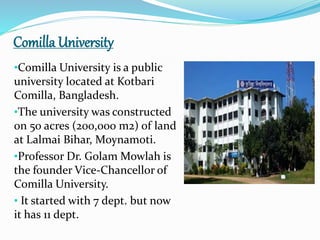 Comilla University
•Comilla University is a public
university located at Kotbari
Comilla, Bangladesh.
•The university was constructed
on 50 acres (200,000 m2) of land
at Lalmai Bihar, Moynamoti.
•Professor Dr. Golam Mowlah is
the founder Vice-Chancellor of
Comilla University.
• It started with 7 dept. but now
it has 11 dept.
 
