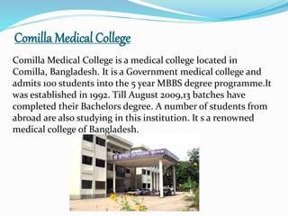 Comilla Medical College
Comilla Medical College is a medical college located in
Comilla, Bangladesh. It is a Government medical college and
admits 100 students into the 5 year MBBS degree programme.It
was established in 1992. Till August 2009,13 batches have
completed their Bachelors degree. A number of students from
abroad are also studying in this institution. It s a renowned
medical college of Bangladesh.
 