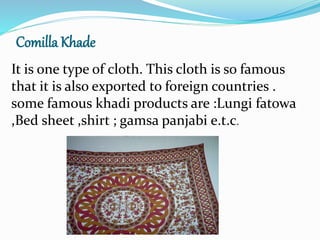 Comilla Khade
It is one type of cloth. This cloth is so famous
that it is also exported to foreign countries .
some famous khadi products are :Lungi fatowa
,Bed sheet ,shirt ; gamsa panjabi e.t.c.
 