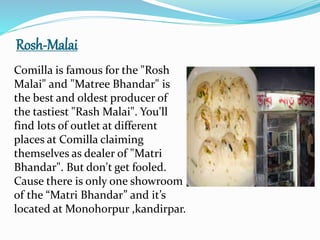 Rosh-Malai
Comilla is famous for the "Rosh
Malai" and "Matree Bhandar" is
the best and oldest producer of
the tastiest "Rash Malai". You'll
find lots of outlet at different
places at Comilla claiming
themselves as dealer of "Matri
Bhandar". But don't get fooled.
Cause there is only one showroom
of the “Matri Bhandar” and it’s
located at Monohorpur ,kandirpar.
 