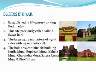BUDDIS BHIHAR
1. Eastablished in 8th century by king
Buddhadev.
2. This site previously called salbon
Razar-bari.
3. The large squre monastery of 550 ft
sides with 115 monastic cell.
4. The hole area contains six building
Kutila Mura, Rupbaan Mura, Itkhola
Mura, Charandra Mura, Satera Ratna
Mura & Bhoj Vihara.
 