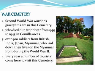 WAR CEMETERY
1. Second World War warrior's
graveyards are in this Cemetery.
2. who died d in world war from1939
to 1945 in Comilla areas.
3. over 400 soldiers from British,
India, Japan, Myanmar, who laid
down their lives on the Myanmar
front during the World War II.
4. Every year a number of tourists
come here to visit this Cemetery.
 