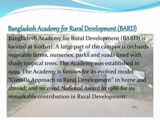 Bangladesh Academy for Rural Development (BARD)
Bangladesh Academy for Rural Development (BARD) is
located at Kotbari. A large part of the campus is orchards
vegetable farms, nurseries, parks and roads lined with
shady tropical trees. The Academy was established in
1959. The Academy is famous for its evolved model
“Comilla Approach to Rural Development” in home and
abroad; and received National Award in 1986 for its
remarkable contribution in Rural Development.
 