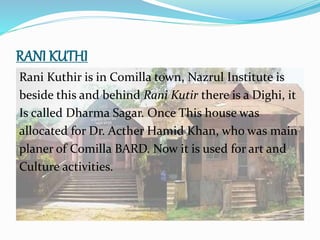 RANI KUTHI
Rani Kuthir is in Comilla town, Nazrul Institute is
beside this and behind Rani Kutir there is a Dighi, it
Is called Dharma Sagar. Once This house was
allocated for Dr. Acther Hamid Khan, who was main
planer of Comilla BARD. Now it is used for art and
Culture activities.
 