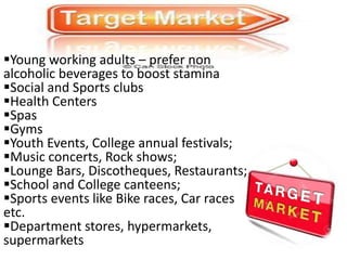 Young working adults – prefer non
alcoholic beverages to boost stamina
Social and Sports clubs
Health Centers
Spas
Gyms
Youth Events, College annual festivals;
Music concerts, Rock shows;
Lounge Bars, Discotheques, Restaurants;
School and College canteens;
Sports events like Bike races, Car races
etc.
Department stores, hypermarkets,
supermarkets
 