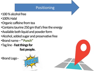 Positioning
•100%alcoholfree
•100%Halal
•Organiccaffeinefromtea
•Containstaurine250gmthat’sfreetheenergy
•Availablebothliquidandpowderform
•Alcohol,addedsugarandpreservativefree
•Brandname–“Punch”
•Tagline-Fastthingsfor
fastpeople.
•BrandLogo-
 