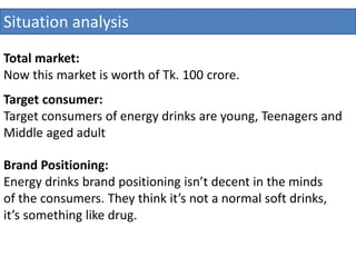 Situation analysis
Total market:
Now this market is worth of Tk. 100 crore.
Target consumer:
Target consumers of energy drinks are young, Teenagers and
Middle aged adult
Brand Positioning:
Energy drinks brand positioning isn’t decent in the minds
of the consumers. They think it’s not a normal soft drinks,
it’s something like drug.
 