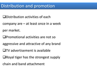 Distribution and promotion
Distribution activities of each
company are – at least once in a week
per market.
Promotional activities are not so
aggressive and attractive of any brand
TV advertisement is available
Royal tiger has the strongest supply
chain and band attachment
 