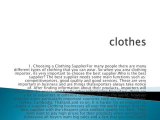 1. Choosing a Clothing SupplierFor many people there are many
different types of clothing that you can wear. So when you area clothing
importer, its very important to choose the best supplier.Who is the best
supplier? The best supplier needs some main functions such as:
competitiveprices, good quality and good services. These are very
important in business and are things thatexporters always take notice
of. After finding information about their products, importers will
nextnotice the prices, and finally other information.Nowadays, there are
a lot of exporters in different countries all over the world; however
thereare some particularly important countries such as, Vietnam, China,
Turkey, Cambodia, Thailand,and so on. It is harder for an importer to
choose a supplier.Clothing businesses all over the world always find the
best supplier with the cheapest price andbest quality for them. They
dont want to pay high prices for their products when purchasing.
Itsbecause all buyers want big sales and a fast that you must stock
 