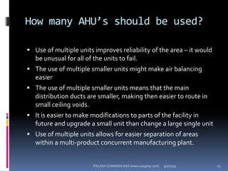 How many AHU’s should be used?
 Use of multiple units improves reliability of the area – it would
be unusual for all of the units to fail.
 The use of multiple smaller units might make air balancing
easier
 The use of multiple smaller units means that the main
distribution ducts are smaller, making then easier to route in
small ceiling voids.
 It is easier to make modifications to parts of the facility in
future and upgrade a small unit than change a large single unit
 Use of multiple units allows for easier separation of areas
within a multi-product concurrent manufacturing plant.
5/2/2015 11PALASH CHANDRA DAS (www.uscgmp.com)
 