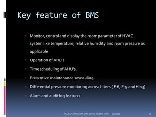 Key feature of BMS
 Monitor, control and display the room parameter of HVAC
system like temperature, relative humidity and room pressure as
applicable
 Operation of AHU’s
 Time scheduling of AHU’s.
 Preventive maintenance scheduling.
 Differential pressure monitoring across filters ( F-6, F-9 and H-13)
 Alarm and audit log features
5/2/2015 15PALASH CHANDRA DAS (www.uscgmp.com)
 
