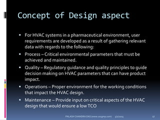 Concept of Design aspect
 For HVAC systems in a pharmaceutical environment, user
requirements are developed as a result of gathering relevant
data with regards to the following:
 Process – Critical environmental parameters that must be
achieved and maintained.
 Quality – Regulatory guidance and quality principles to guide
decision making on HVAC parameters that can have product
impact.
 Operations – Proper environment for the working conditions
that impact the HVAC design.
 Maintenance – Provide input on critical aspects of the HVAC
design that would ensure a lowTCO
5/2/2015 17PALASH CHANDRA DAS (www.uscgmp.com)
 