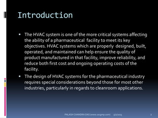 Introduction
 The HVAC system is one of the more critical systems affecting
the ability of a pharmaceutical facility to meet its key
objectives. HVAC systems which are properly designed, built,
operated, and maintained can help ensure the quality of
product manufactured in that facility, improve reliability, and
reduce both first cost and ongoing operating costs of the
facility.
 The design of HVAC systems for the pharmaceutical industry
requires special considerations beyond those for most other
industries, particularly in regards to cleanroom applications.
5/2/2015 2PALASH CHANDRA DAS (www.uscgmp.com)
 