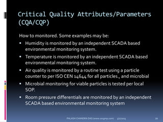 Critical Quality Attributes/Parameters
(CQA/CQP)
How to monitored. Some examples may be:
 Humidity is monitored by an independent SCADA based
environmental monitoring system.
 Temperature is monitored by an independent SCADA based
environmental monitoring system.
 Air quality is monitored by a routine test using a particle
counter to per ISO CEN 14644 for all particles., and microbial
 Microbial monitoring for viable particles is tested per local
SOP.
 Room pressure differentials are monitored by an independent
SCADA based environmental monitoring system
5/2/2015 20PALASH CHANDRA DAS (www.uscgmp.com)
 