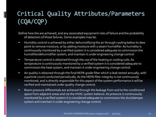 Critical Quality Attributes/Parameters
(CQA/CQP)
Define how the are achieved, and any associated equipment risks of failure and the probability
of detection of those failures. Some examples may be:
 Humidity control is achieved by either dehumidifying the air through cooling below its dew
point to remove moisture, or by adding moisture with a steam humidifier.As humidity is
continuously monitored by a verified system it is considered adequate to commission the
humidifier/dehumidifier system, and maintain it under engineering change control
 Temperature control is obtained through the use of the heating or cooling coils. As
temperature is continuously monitored by a verified system it is considered adequate to
commission the heat system, and maintain it under engineering change control.
 Air quality is obtained through the final HEPA grade filter which is leak tested annually, with
a particle count conducted periodically. As the HEPA filter integrity is not continuously
monitored, and is directly responsible for this aspect of the system performance it will be
verified and maintained under quality change control.
 Room pressure differentials are achieved through the leakage from and to the conditioned
space from adjacent areas and via the HVAC system balance. As pressure is continuously
monitored by a verified system it is considered adequate to commission the duct/damper
system and maintain it under engineering change control.
5/2/2015 21PALASH CHANDRA DAS (www.uscgmp.com)
 